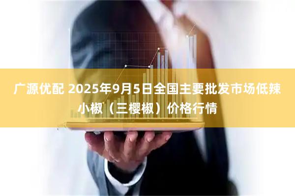 广源优配 2025年9月5日全国主要批发市场低辣小椒（三樱椒）价格行情