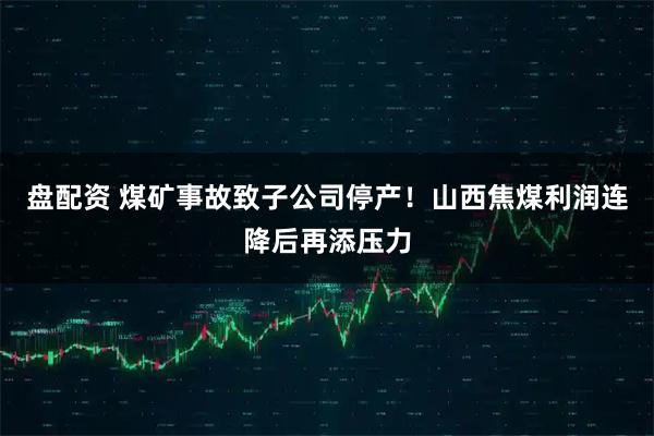 盘配资 煤矿事故致子公司停产！山西焦煤利润连降后再添压力