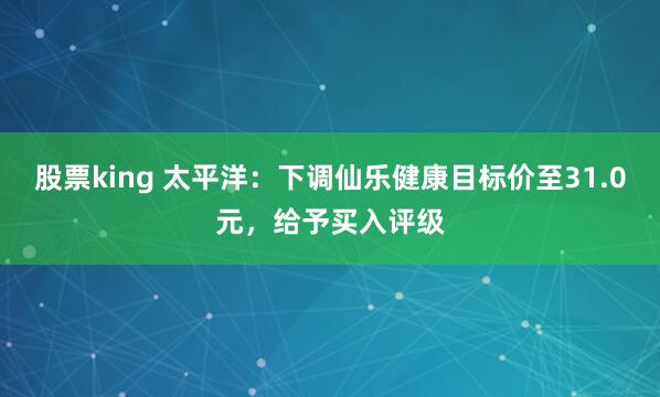 股票king 太平洋：下调仙乐健康目标价至31.0元，给予买入评级