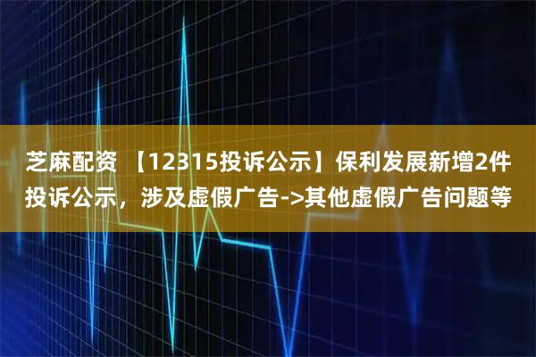 芝麻配资 【12315投诉公示】保利发展新增2件投诉公示，涉及虚假广告->其他虚假广告问题等