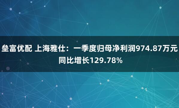 垒富优配 上海雅仕：一季度归母净利润974.87万元 同比增长129.78%