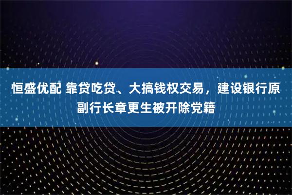 恒盛优配 靠贷吃贷、大搞钱权交易，建设银行原副行长章更生被开除党籍