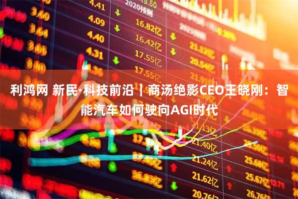 利鸿网 新民·科技前沿｜商汤绝影CEO王晓刚：智能汽车如何驶向AGI时代