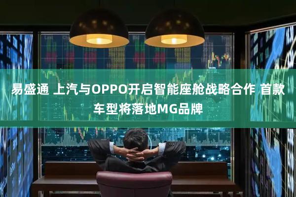 易盛通 上汽与OPPO开启智能座舱战略合作 首款车型将落地MG品牌