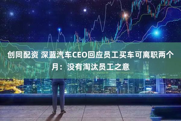 创同配资 深蓝汽车CEO回应员工买车可离职两个月：没有淘汰员工之意