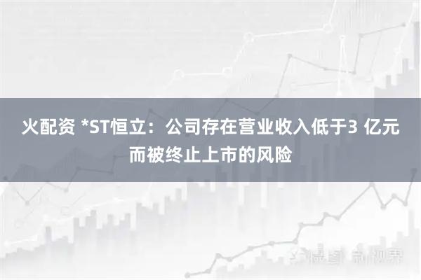 火配资 *ST恒立：公司存在营业收入低于3 亿元而被终止上市的风险
