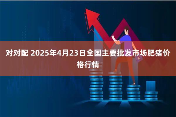 对对配 2025年4月23日全国主要批发市场肥猪价格行情