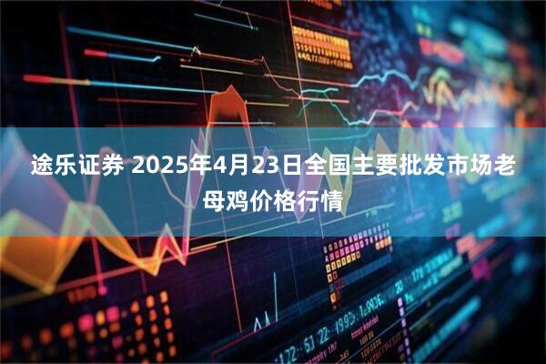 途乐证券 2025年4月23日全国主要批发市场老母鸡价格行情