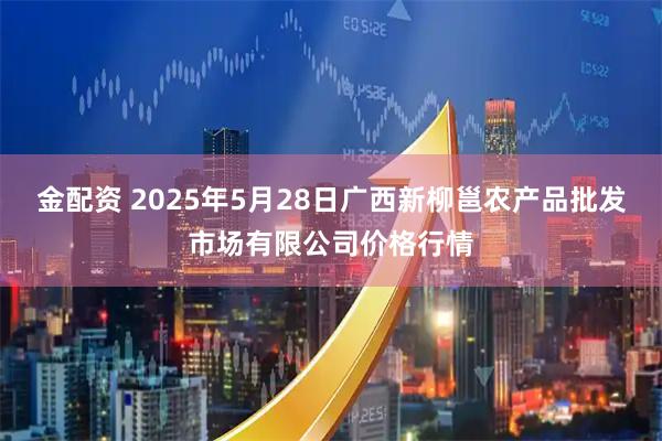金配资 2025年5月28日广西新柳邕农产品批发市场有限公司价格行情