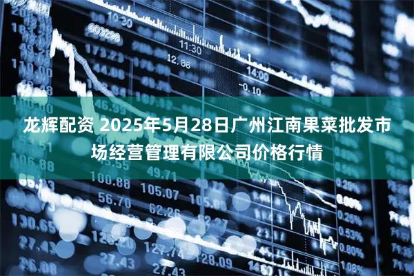 龙辉配资 2025年5月28日广州江南果菜批发市场经营管理有限公司价格行情