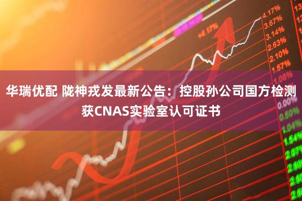 华瑞优配 陇神戎发最新公告：控股孙公司国方检测获CNAS实验室认可证书