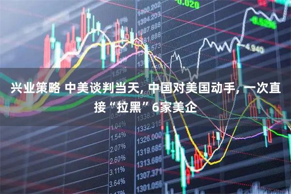 兴业策略 中美谈判当天, 中国对美国动手, 一次直接“拉黑”6家美企