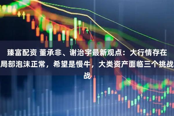 臻富配资 董承非、谢治宇最新观点：大行情存在局部泡沫正常，希望是慢牛，大类资产面临三个挑战