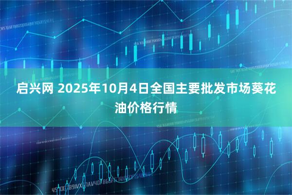 启兴网 2025年10月4日全国主要批发市场葵花油价格行情