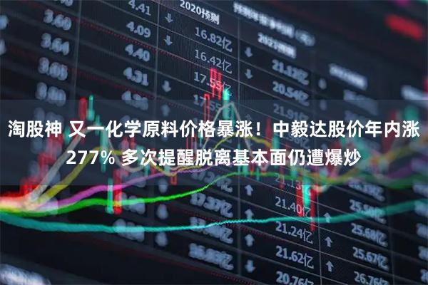 淘股神 又一化学原料价格暴涨！中毅达股价年内涨277% 多次提醒脱离基本面仍遭爆炒