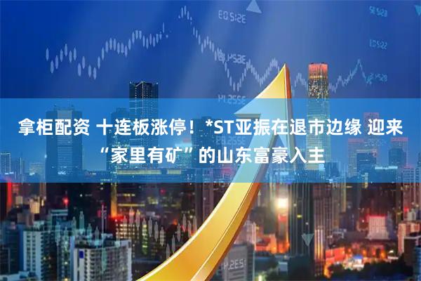 拿柜配资 十连板涨停！*ST亚振在退市边缘 迎来“家里有矿”的山东富豪入主