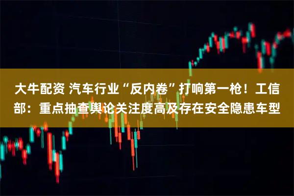大牛配资 汽车行业“反内卷”打响第一枪！工信部：重点抽查舆论关注度高及存在安全隐患车型