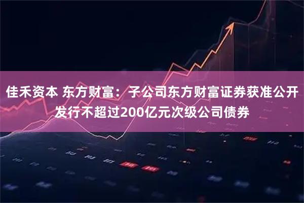 佳禾资本 东方财富：子公司东方财富证券获准公开发行不超过200亿元次级公司债券