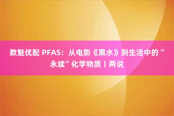 数魅优配 PFAS：从电影《黑水》到生活中的“永续”化学物质丨两说