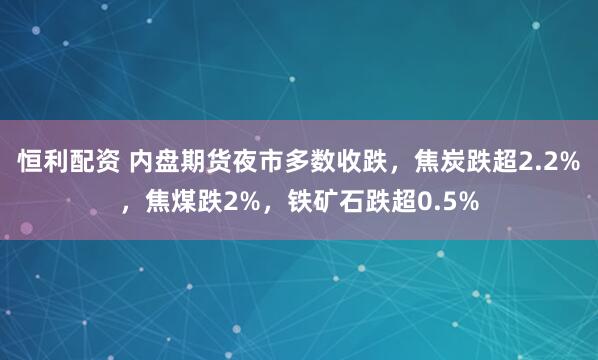 恒利配资 内盘期货夜市多数收跌，焦炭跌超2.2%，焦煤跌2%，铁矿石跌超0.5%