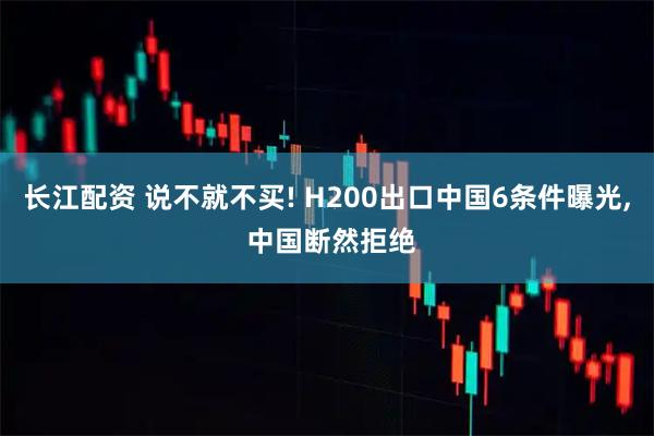 长江配资 说不就不买! H200出口中国6条件曝光, 中国断然拒绝