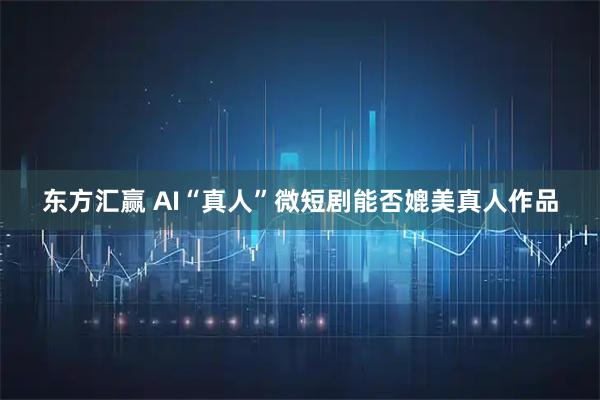 东方汇赢 AI“真人”微短剧能否媲美真人作品