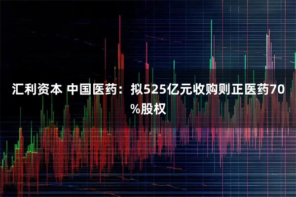汇利资本 中国医药：拟525亿元收购则正医药70%股权