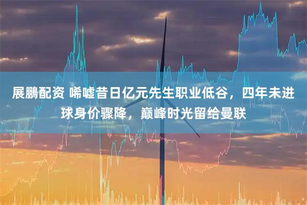 展鵬配资 唏嘘昔日亿元先生职业低谷，四年未进球身价骤降，巅峰时光留给曼联