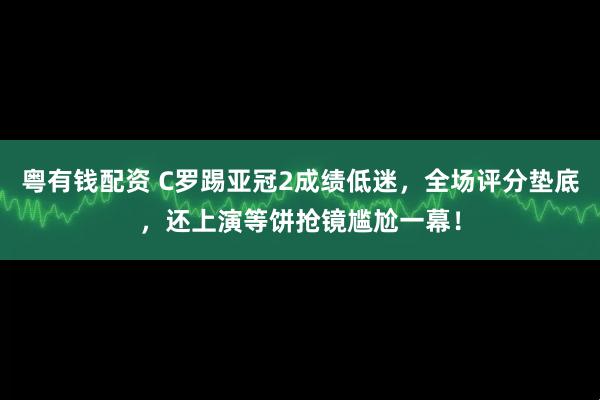 粤有钱配资 C罗踢亚冠2成绩低迷，全场评分垫底，还上演等饼抢镜尴尬一幕！