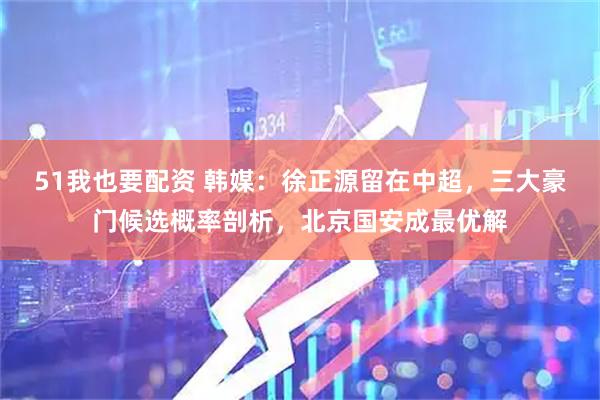 51我也要配资 韩媒：徐正源留在中超，三大豪门候选概率剖析，北京国安成最优解