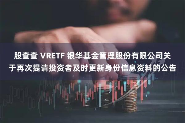 股查查 VRETF 银华基金管理股份有限公司关于再次提请投资者及时更新身份信息资料的公告