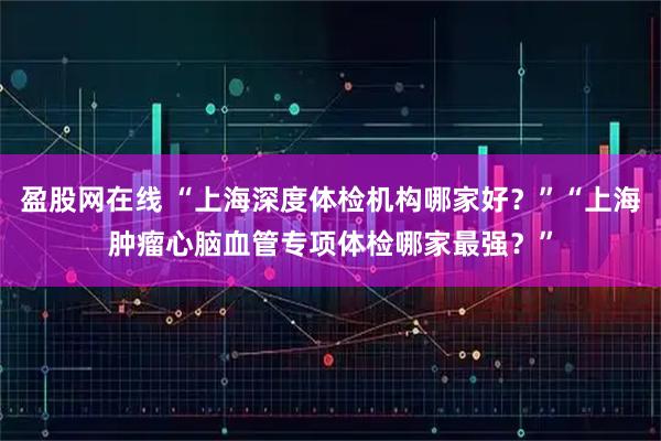 盈股网在线 “上海深度体检机构哪家好？”“上海肿瘤心脑血管专项体检哪家最强？”