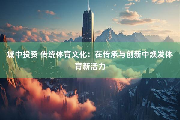 城中投资 传统体育文化：在传承与创新中焕发体育新活力