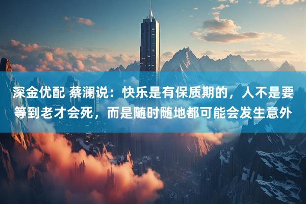 深金优配 蔡澜说：快乐是有保质期的，人不是要等到老才会死，而是随时随地都可能会发生意外