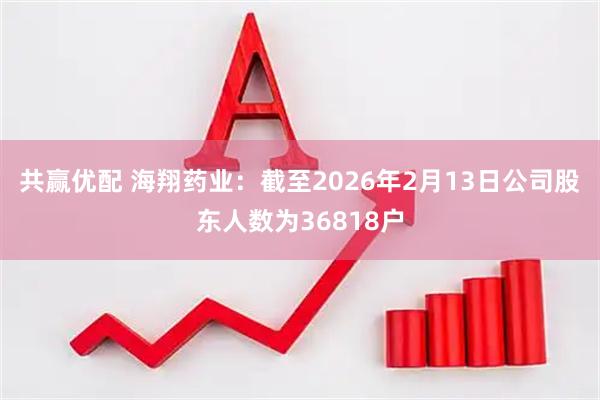 共赢优配 海翔药业：截至2026年2月13日公司股东人数为36818户