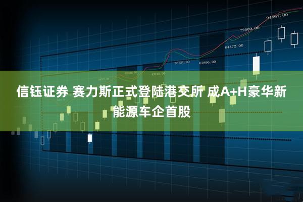 信钰证券 赛力斯正式登陆港交所 成A+H豪华新能源车企首股