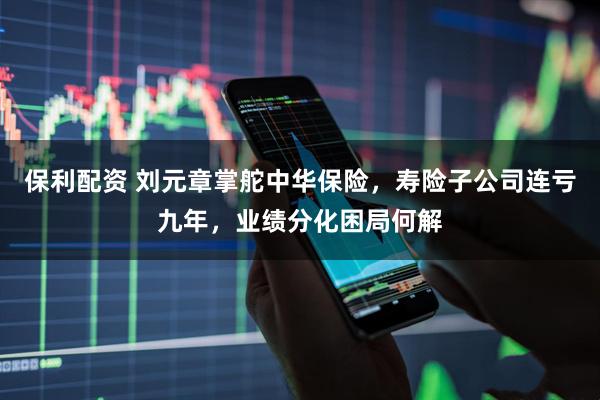 保利配资 刘元章掌舵中华保险，寿险子公司连亏九年，业绩分化困局何解