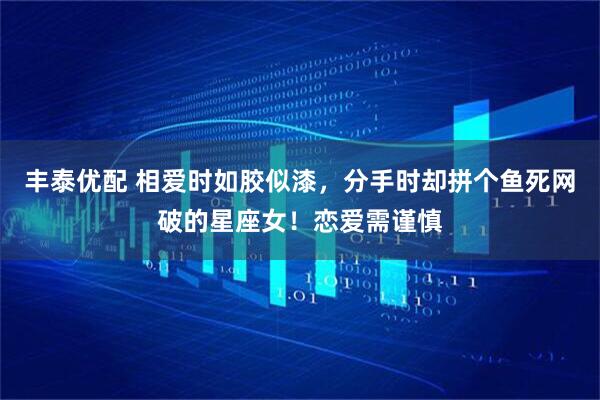 丰泰优配 相爱时如胶似漆，分手时却拼个鱼死网破的星座女！恋爱需谨慎