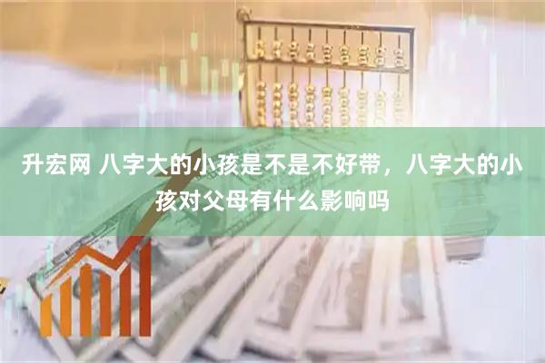 升宏网 八字大的小孩是不是不好带，八字大的小孩对父母有什么影响吗