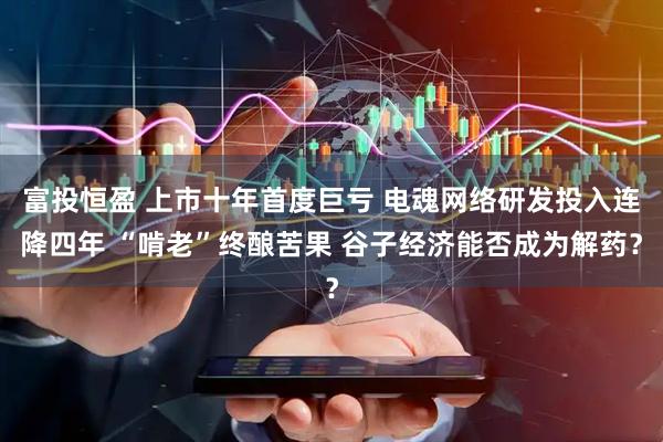 富投恒盈 上市十年首度巨亏 电魂网络研发投入连降四年 “啃老”终酿苦果 谷子经济能否成为解药？