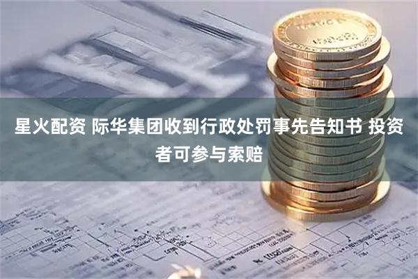 星火配资 际华集团收到行政处罚事先告知书 投资者可参与索赔